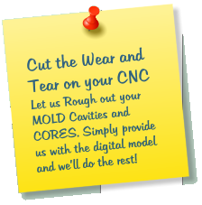 Cut the Wear and Tear on your CNC Let us Rough out your MOLD Cavities and CORES. Simply provide us with the digital model and well do the rest!
